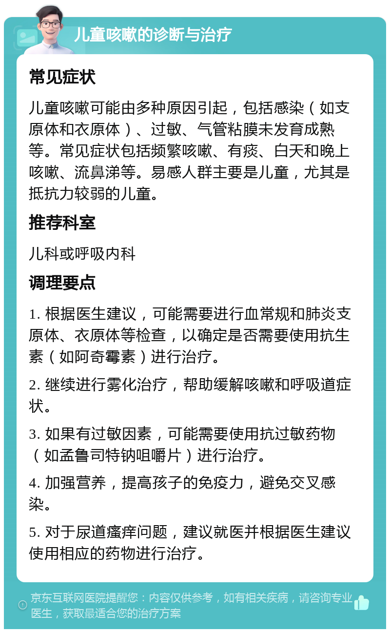 儿童咳嗽的诊断与治疗 常见症状 儿童咳嗽可能由多种原因引起，包括感染（如支原体和衣原体）、过敏、气管粘膜未发育成熟等。常见症状包括频繁咳嗽、有痰、白天和晚上咳嗽、流鼻涕等。易感人群主要是儿童，尤其是抵抗力较弱的儿童。 推荐科室 儿科或呼吸内科 调理要点 1. 根据医生建议，可能需要进行血常规和肺炎支原体、衣原体等检查，以确定是否需要使用抗生素（如阿奇霉素）进行治疗。 2. 继续进行雾化治疗，帮助缓解咳嗽和呼吸道症状。 3. 如果有过敏因素，可能需要使用抗过敏药物（如孟鲁司特钠咀嚼片）进行治疗。 4. 加强营养，提高孩子的免疫力，避免交叉感染。 5. 对于尿道瘙痒问题，建议就医并根据医生建议使用相应的药物进行治疗。