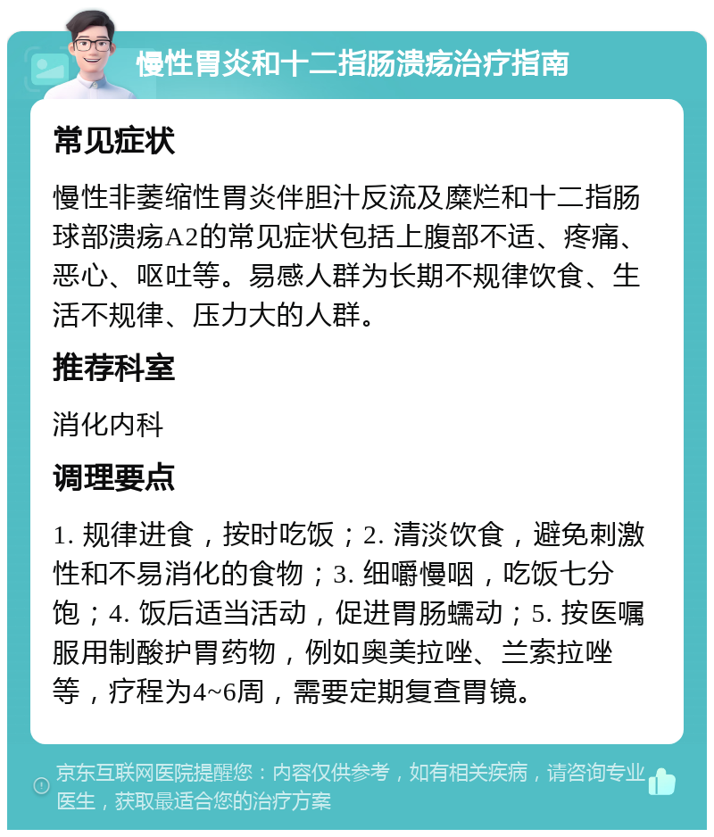 慢性胃炎和十二指肠溃疡治疗指南 常见症状 慢性非萎缩性胃炎伴胆汁反流及糜烂和十二指肠球部溃疡A2的常见症状包括上腹部不适、疼痛、恶心、呕吐等。易感人群为长期不规律饮食、生活不规律、压力大的人群。 推荐科室 消化内科 调理要点 1. 规律进食，按时吃饭；2. 清淡饮食，避免刺激性和不易消化的食物；3. 细嚼慢咽，吃饭七分饱；4. 饭后适当活动，促进胃肠蠕动；5. 按医嘱服用制酸护胃药物，例如奥美拉唑、兰索拉唑等，疗程为4~6周，需要定期复查胃镜。