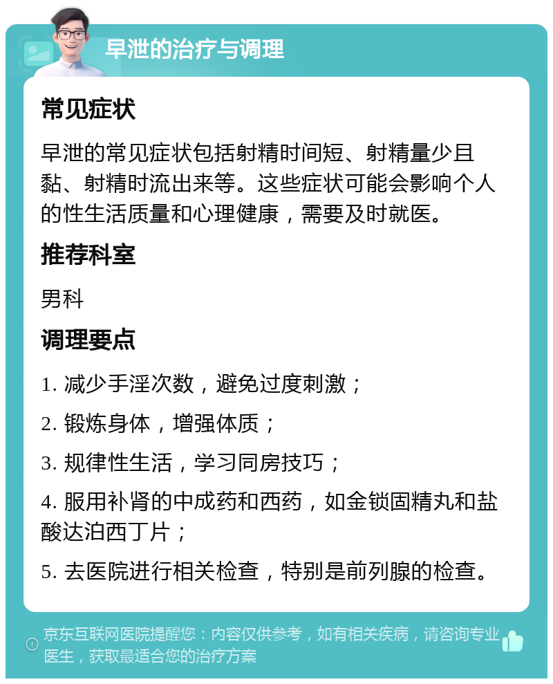 早泄的治疗与调理 常见症状 早泄的常见症状包括射精时间短、射精量少且黏、射精时流出来等。这些症状可能会影响个人的性生活质量和心理健康，需要及时就医。 推荐科室 男科 调理要点 1. 减少手淫次数，避免过度刺激； 2. 锻炼身体，增强体质； 3. 规律性生活，学习同房技巧； 4. 服用补肾的中成药和西药，如金锁固精丸和盐酸达泊西丁片； 5. 去医院进行相关检查，特别是前列腺的检查。