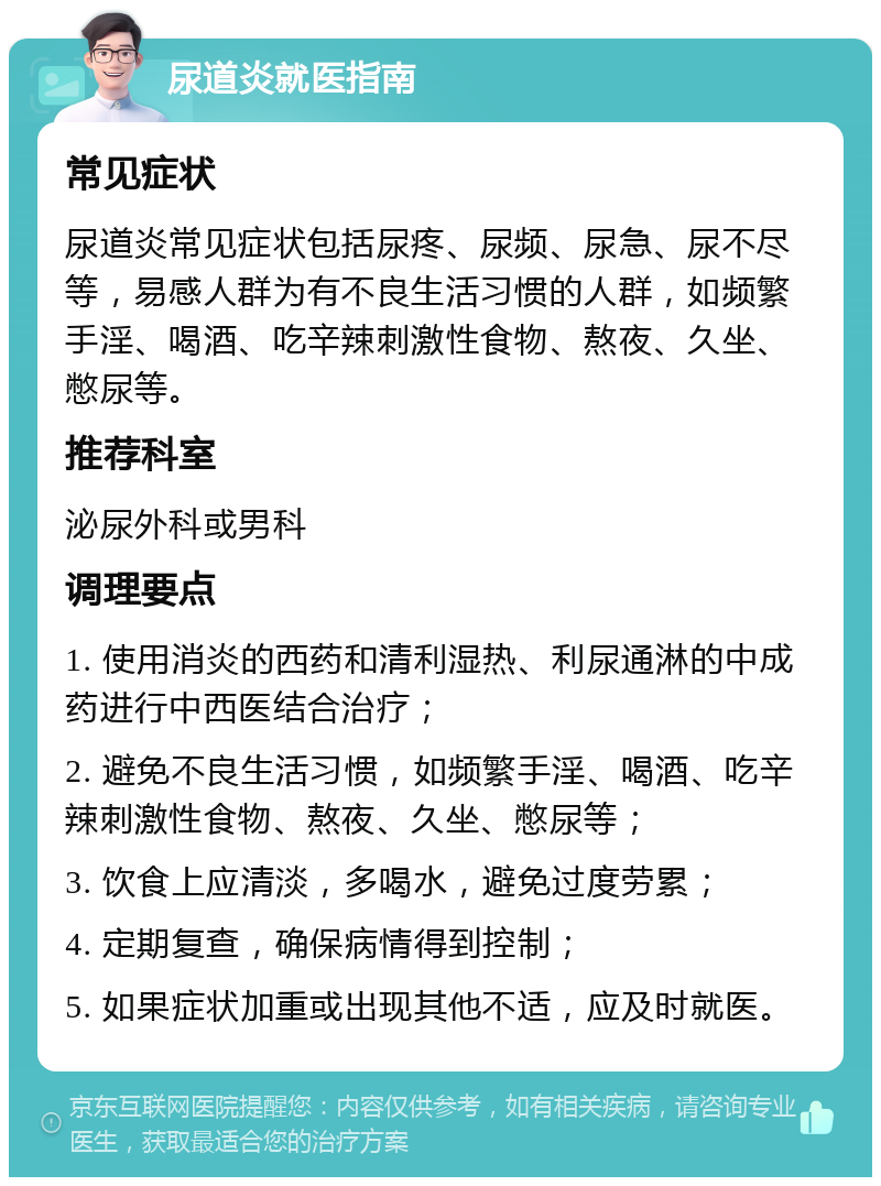 尿道炎就医指南 常见症状 尿道炎常见症状包括尿疼、尿频、尿急、尿不尽等，易感人群为有不良生活习惯的人群，如频繁手淫、喝酒、吃辛辣刺激性食物、熬夜、久坐、憋尿等。 推荐科室 泌尿外科或男科 调理要点 1. 使用消炎的西药和清利湿热、利尿通淋的中成药进行中西医结合治疗； 2. 避免不良生活习惯，如频繁手淫、喝酒、吃辛辣刺激性食物、熬夜、久坐、憋尿等； 3. 饮食上应清淡，多喝水，避免过度劳累； 4. 定期复查，确保病情得到控制； 5. 如果症状加重或出现其他不适，应及时就医。