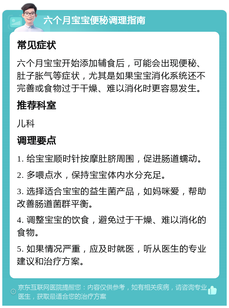 六个月宝宝便秘调理指南 常见症状 六个月宝宝开始添加辅食后，可能会出现便秘、肚子胀气等症状，尤其是如果宝宝消化系统还不完善或食物过于干燥、难以消化时更容易发生。 推荐科室 儿科 调理要点 1. 给宝宝顺时针按摩肚脐周围，促进肠道蠕动。 2. 多喂点水，保持宝宝体内水分充足。 3. 选择适合宝宝的益生菌产品，如妈咪爱，帮助改善肠道菌群平衡。 4. 调整宝宝的饮食，避免过于干燥、难以消化的食物。 5. 如果情况严重，应及时就医，听从医生的专业建议和治疗方案。