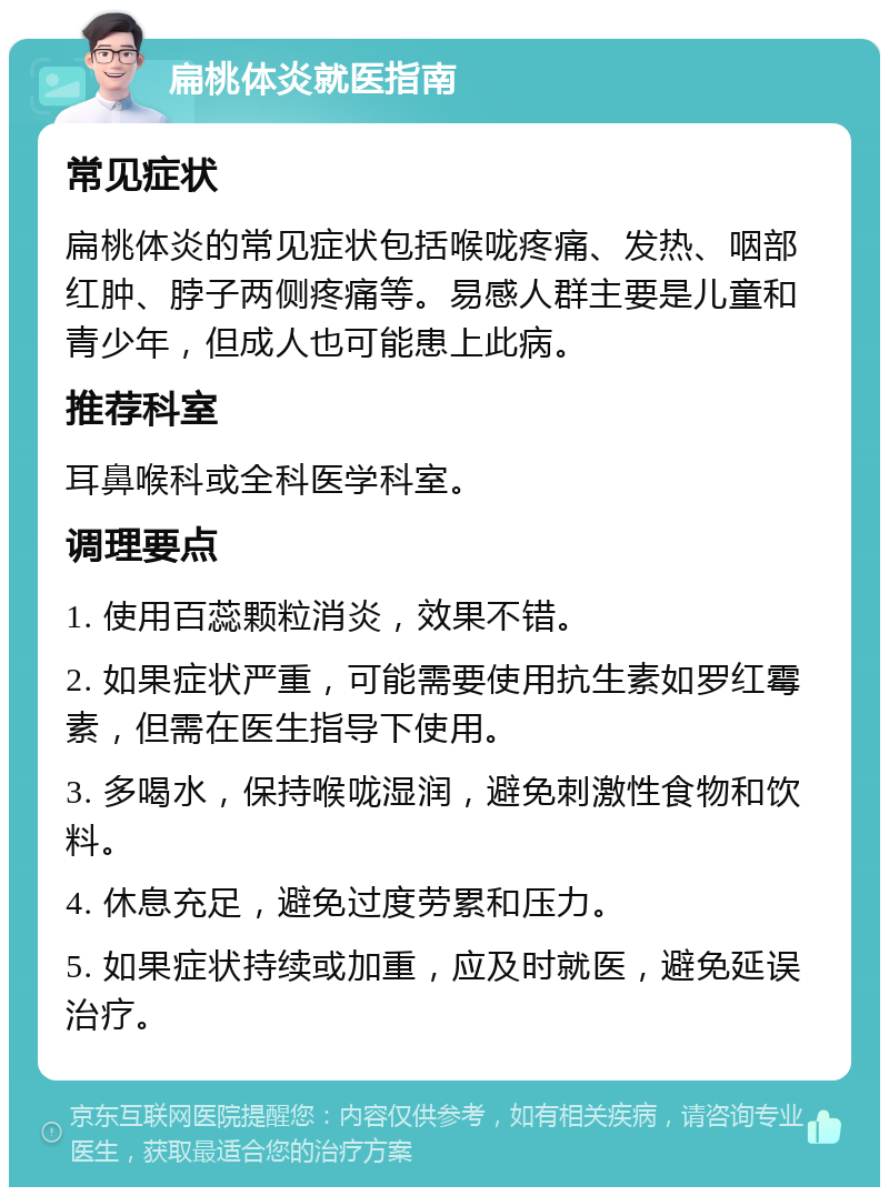 扁桃体炎就医指南 常见症状 扁桃体炎的常见症状包括喉咙疼痛、发热、咽部红肿、脖子两侧疼痛等。易感人群主要是儿童和青少年，但成人也可能患上此病。 推荐科室 耳鼻喉科或全科医学科室。 调理要点 1. 使用百蕊颗粒消炎，效果不错。 2. 如果症状严重，可能需要使用抗生素如罗红霉素，但需在医生指导下使用。 3. 多喝水，保持喉咙湿润，避免刺激性食物和饮料。 4. 休息充足，避免过度劳累和压力。 5. 如果症状持续或加重，应及时就医，避免延误治疗。