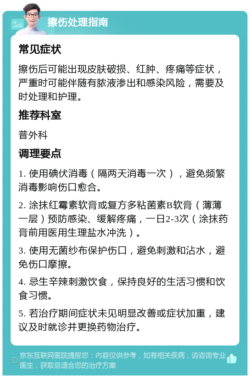 擦伤处理指南 常见症状 擦伤后可能出现皮肤破损、红肿、疼痛等症状，严重时可能伴随有脓液渗出和感染风险，需要及时处理和护理。 推荐科室 普外科 调理要点 1. 使用碘伏消毒（隔两天消毒一次），避免频繁消毒影响伤口愈合。 2. 涂抹红霉素软膏或复方多粘菌素B软膏（薄薄一层）预防感染、缓解疼痛，一日2-3次（涂抹药膏前用医用生理盐水冲洗）。 3. 使用无菌纱布保护伤口，避免刺激和沾水，避免伤口摩擦。 4. 忌生辛辣刺激饮食，保持良好的生活习惯和饮食习惯。 5. 若治疗期间症状未见明显改善或症状加重，建议及时就诊并更换药物治疗。