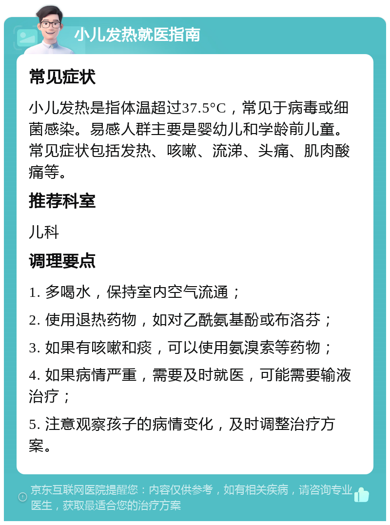 小儿发热就医指南 常见症状 小儿发热是指体温超过37.5°C，常见于病毒或细菌感染。易感人群主要是婴幼儿和学龄前儿童。常见症状包括发热、咳嗽、流涕、头痛、肌肉酸痛等。 推荐科室 儿科 调理要点 1. 多喝水，保持室内空气流通； 2. 使用退热药物，如对乙酰氨基酚或布洛芬； 3. 如果有咳嗽和痰，可以使用氨溴索等药物； 4. 如果病情严重，需要及时就医，可能需要输液治疗； 5. 注意观察孩子的病情变化，及时调整治疗方案。