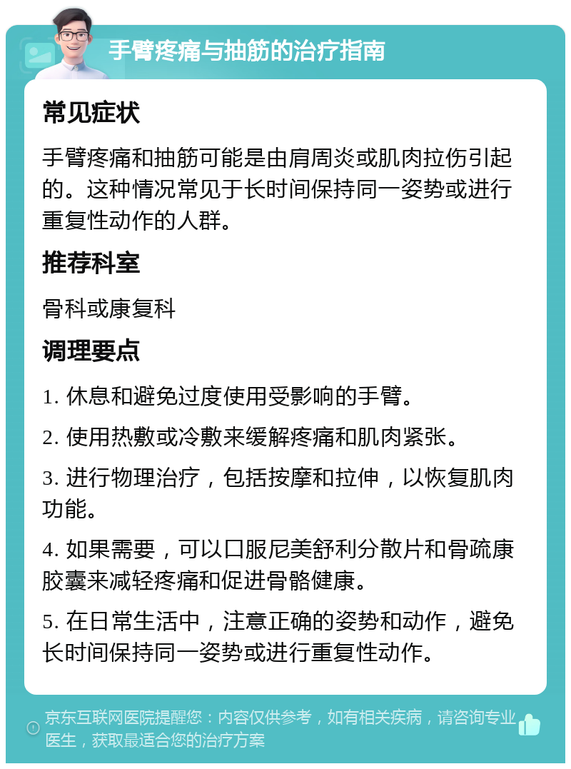 手臂疼痛与抽筋的治疗指南 常见症状 手臂疼痛和抽筋可能是由肩周炎或肌肉拉伤引起的。这种情况常见于长时间保持同一姿势或进行重复性动作的人群。 推荐科室 骨科或康复科 调理要点 1. 休息和避免过度使用受影响的手臂。 2. 使用热敷或冷敷来缓解疼痛和肌肉紧张。 3. 进行物理治疗，包括按摩和拉伸，以恢复肌肉功能。 4. 如果需要，可以口服尼美舒利分散片和骨疏康胶囊来减轻疼痛和促进骨骼健康。 5. 在日常生活中，注意正确的姿势和动作，避免长时间保持同一姿势或进行重复性动作。