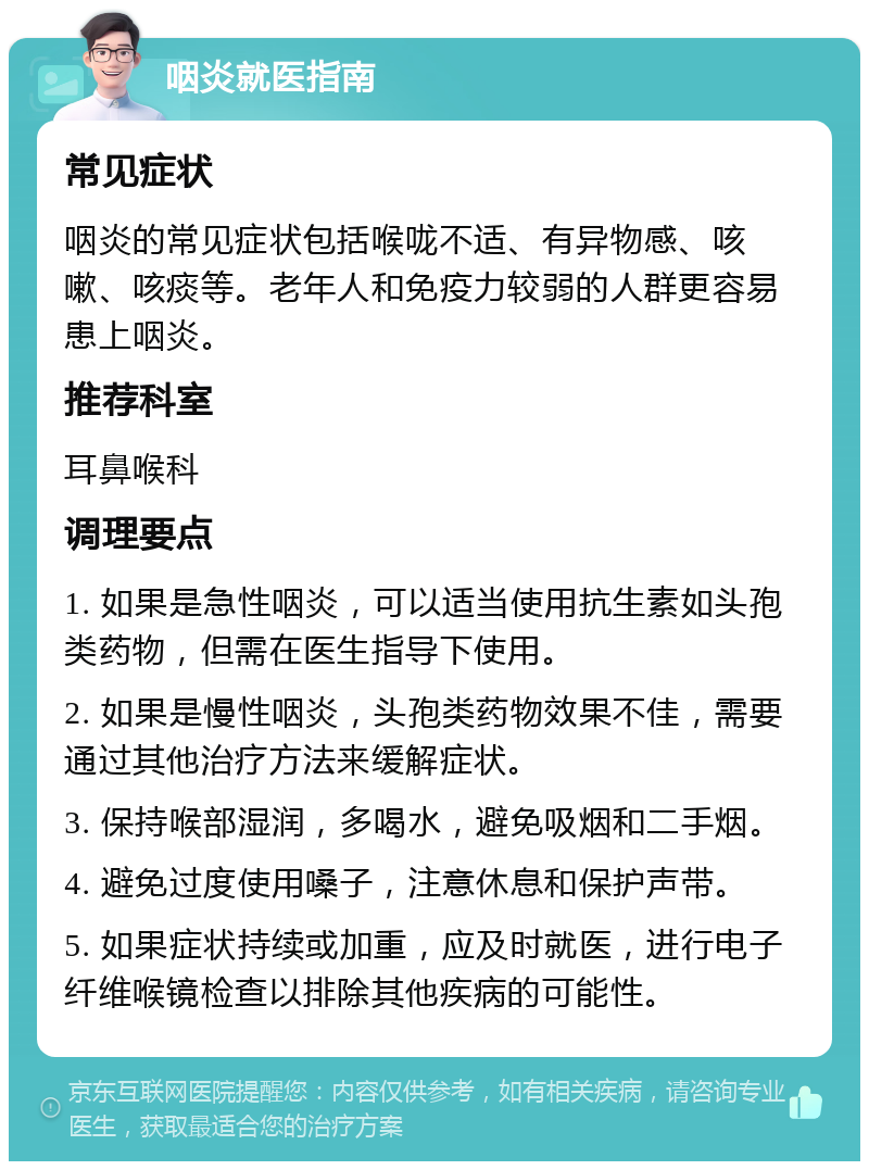 咽炎就医指南 常见症状 咽炎的常见症状包括喉咙不适、有异物感、咳嗽、咳痰等。老年人和免疫力较弱的人群更容易患上咽炎。 推荐科室 耳鼻喉科 调理要点 1. 如果是急性咽炎，可以适当使用抗生素如头孢类药物，但需在医生指导下使用。 2. 如果是慢性咽炎，头孢类药物效果不佳，需要通过其他治疗方法来缓解症状。 3. 保持喉部湿润，多喝水，避免吸烟和二手烟。 4. 避免过度使用嗓子，注意休息和保护声带。 5. 如果症状持续或加重，应及时就医，进行电子纤维喉镜检查以排除其他疾病的可能性。