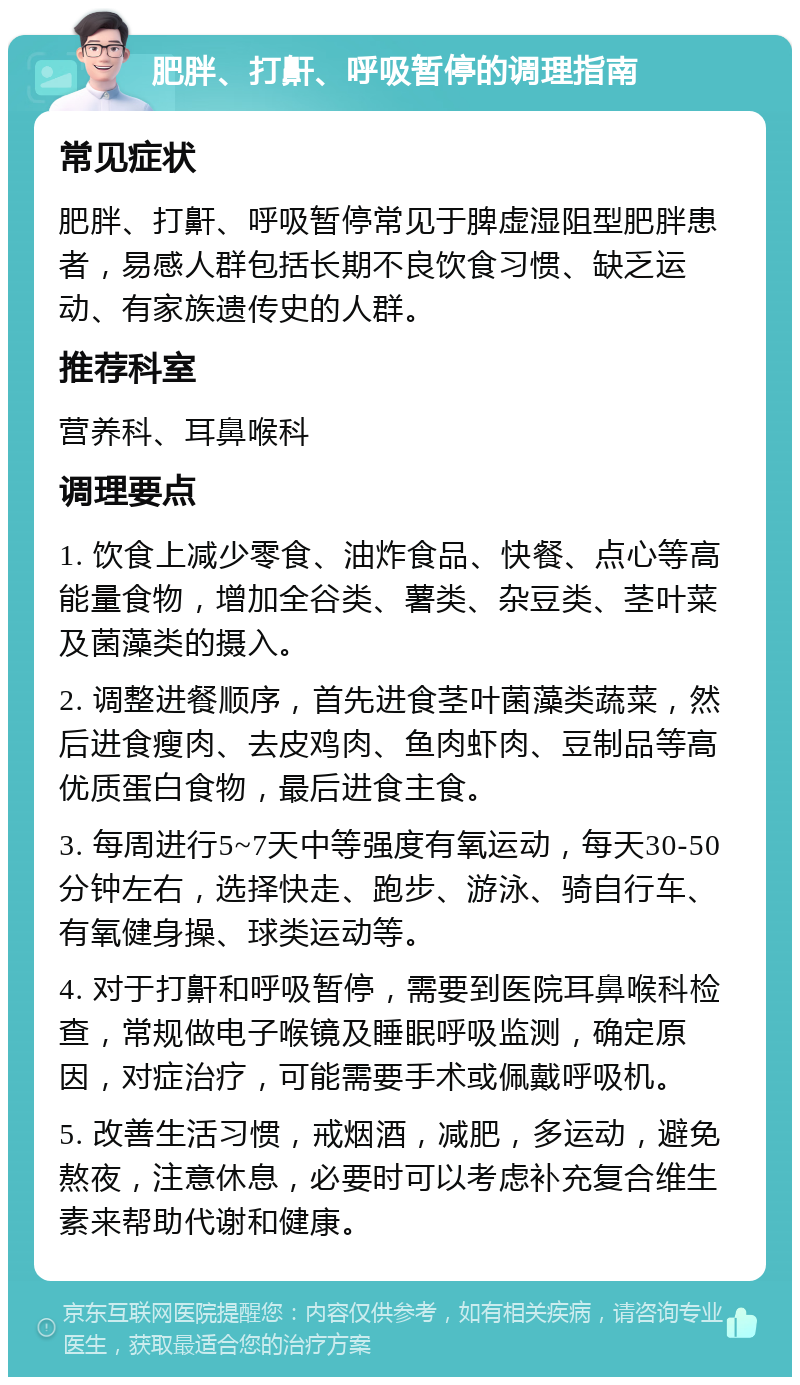 肥胖、打鼾、呼吸暂停的调理指南 常见症状 肥胖、打鼾、呼吸暂停常见于脾虚湿阻型肥胖患者，易感人群包括长期不良饮食习惯、缺乏运动、有家族遗传史的人群。 推荐科室 营养科、耳鼻喉科 调理要点 1. 饮食上减少零食、油炸食品、快餐、点心等高能量食物，增加全谷类、薯类、杂豆类、茎叶菜及菌藻类的摄入。 2. 调整进餐顺序，首先进食茎叶菌藻类蔬菜，然后进食瘦肉、去皮鸡肉、鱼肉虾肉、豆制品等高优质蛋白食物，最后进食主食。 3. 每周进行5~7天中等强度有氧运动，每天30-50分钟左右，选择快走、跑步、游泳、骑自行车、有氧健身操、球类运动等。 4. 对于打鼾和呼吸暂停，需要到医院耳鼻喉科检查，常规做电子喉镜及睡眠呼吸监测，确定原因，对症治疗，可能需要手术或佩戴呼吸机。 5. 改善生活习惯，戒烟酒，减肥，多运动，避免熬夜，注意休息，必要时可以考虑补充复合维生素来帮助代谢和健康。