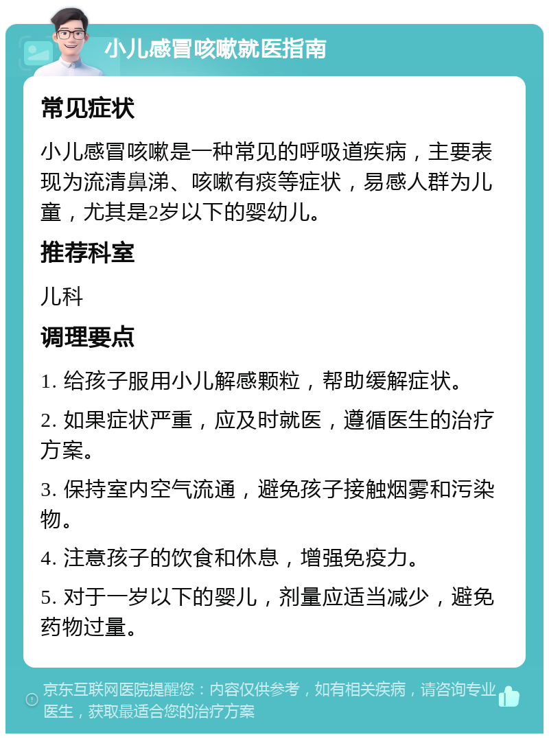 小儿感冒咳嗽就医指南 常见症状 小儿感冒咳嗽是一种常见的呼吸道疾病，主要表现为流清鼻涕、咳嗽有痰等症状，易感人群为儿童，尤其是2岁以下的婴幼儿。 推荐科室 儿科 调理要点 1. 给孩子服用小儿解感颗粒，帮助缓解症状。 2. 如果症状严重，应及时就医，遵循医生的治疗方案。 3. 保持室内空气流通，避免孩子接触烟雾和污染物。 4. 注意孩子的饮食和休息，增强免疫力。 5. 对于一岁以下的婴儿，剂量应适当减少，避免药物过量。