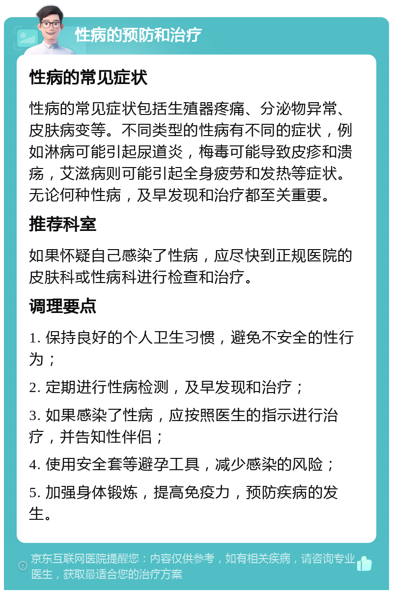 性病的预防和治疗 性病的常见症状 性病的常见症状包括生殖器疼痛、分泌物异常、皮肤病变等。不同类型的性病有不同的症状，例如淋病可能引起尿道炎，梅毒可能导致皮疹和溃疡，艾滋病则可能引起全身疲劳和发热等症状。无论何种性病，及早发现和治疗都至关重要。 推荐科室 如果怀疑自己感染了性病，应尽快到正规医院的皮肤科或性病科进行检查和治疗。 调理要点 1. 保持良好的个人卫生习惯，避免不安全的性行为； 2. 定期进行性病检测，及早发现和治疗； 3. 如果感染了性病，应按照医生的指示进行治疗，并告知性伴侣； 4. 使用安全套等避孕工具，减少感染的风险； 5. 加强身体锻炼，提高免疫力，预防疾病的发生。