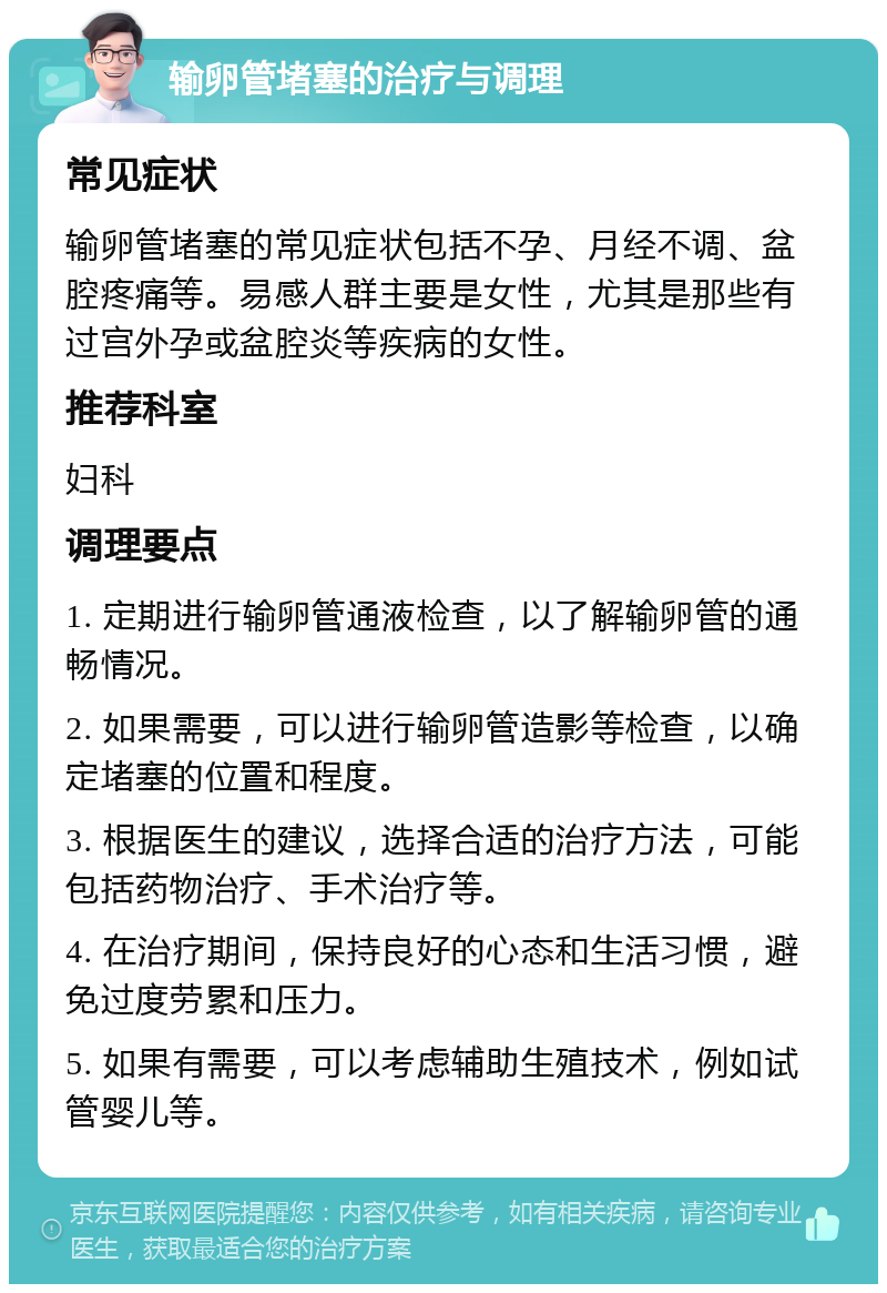 输卵管堵塞的治疗与调理 常见症状 输卵管堵塞的常见症状包括不孕、月经不调、盆腔疼痛等。易感人群主要是女性，尤其是那些有过宫外孕或盆腔炎等疾病的女性。 推荐科室 妇科 调理要点 1. 定期进行输卵管通液检查，以了解输卵管的通畅情况。 2. 如果需要，可以进行输卵管造影等检查，以确定堵塞的位置和程度。 3. 根据医生的建议，选择合适的治疗方法，可能包括药物治疗、手术治疗等。 4. 在治疗期间，保持良好的心态和生活习惯，避免过度劳累和压力。 5. 如果有需要，可以考虑辅助生殖技术，例如试管婴儿等。