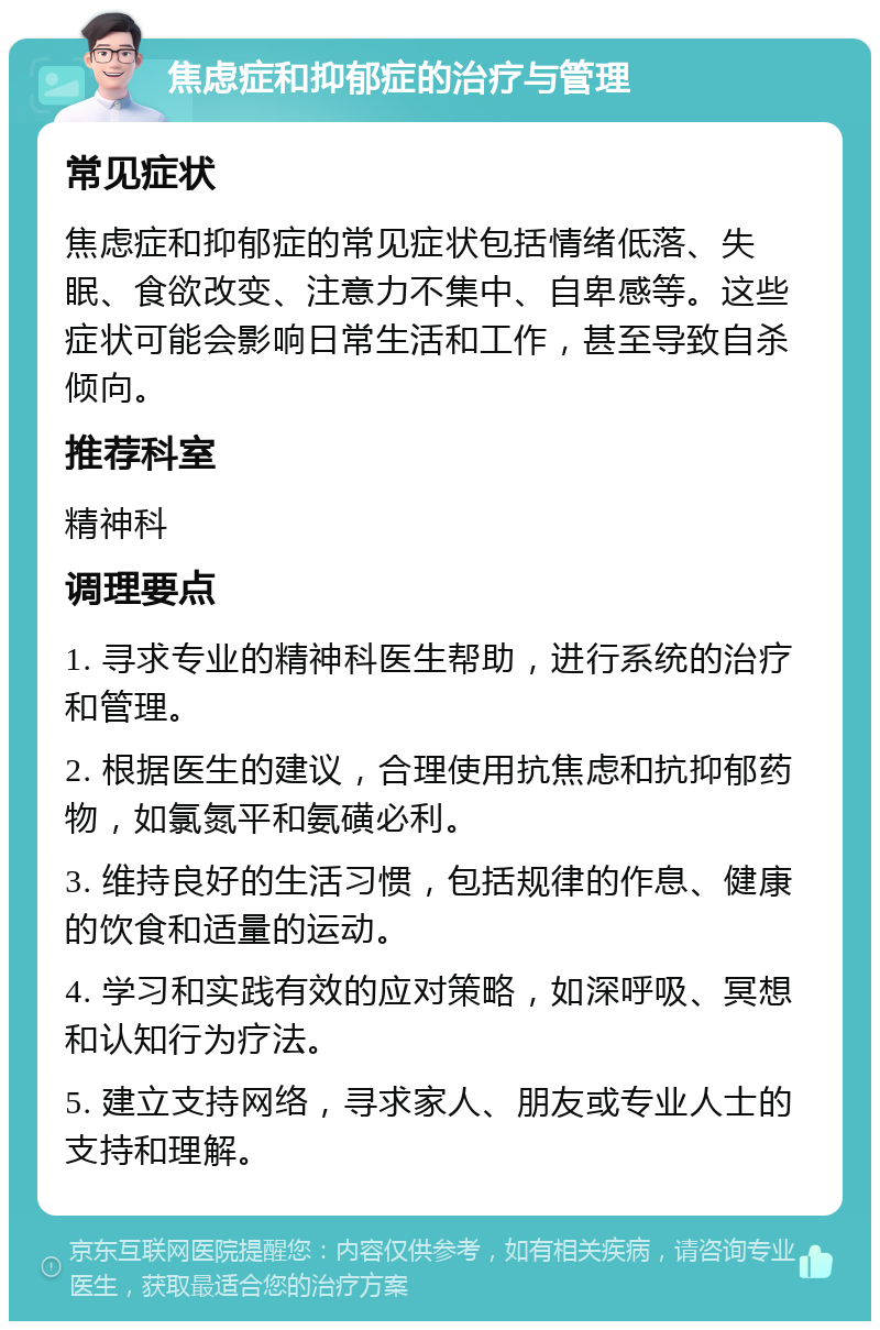 焦虑症和抑郁症的治疗与管理 常见症状 焦虑症和抑郁症的常见症状包括情绪低落、失眠、食欲改变、注意力不集中、自卑感等。这些症状可能会影响日常生活和工作，甚至导致自杀倾向。 推荐科室 精神科 调理要点 1. 寻求专业的精神科医生帮助，进行系统的治疗和管理。 2. 根据医生的建议，合理使用抗焦虑和抗抑郁药物，如氯氮平和氨磺必利。 3. 维持良好的生活习惯，包括规律的作息、健康的饮食和适量的运动。 4. 学习和实践有效的应对策略，如深呼吸、冥想和认知行为疗法。 5. 建立支持网络，寻求家人、朋友或专业人士的支持和理解。