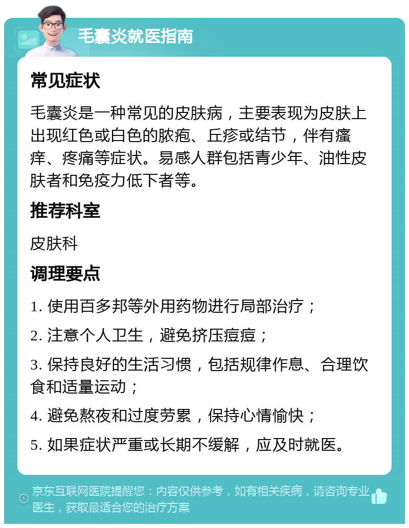 毛囊炎就医指南 常见症状 毛囊炎是一种常见的皮肤病，主要表现为皮肤上出现红色或白色的脓疱、丘疹或结节，伴有瘙痒、疼痛等症状。易感人群包括青少年、油性皮肤者和免疫力低下者等。 推荐科室 皮肤科 调理要点 1. 使用百多邦等外用药物进行局部治疗； 2. 注意个人卫生，避免挤压痘痘； 3. 保持良好的生活习惯，包括规律作息、合理饮食和适量运动； 4. 避免熬夜和过度劳累，保持心情愉快； 5. 如果症状严重或长期不缓解，应及时就医。