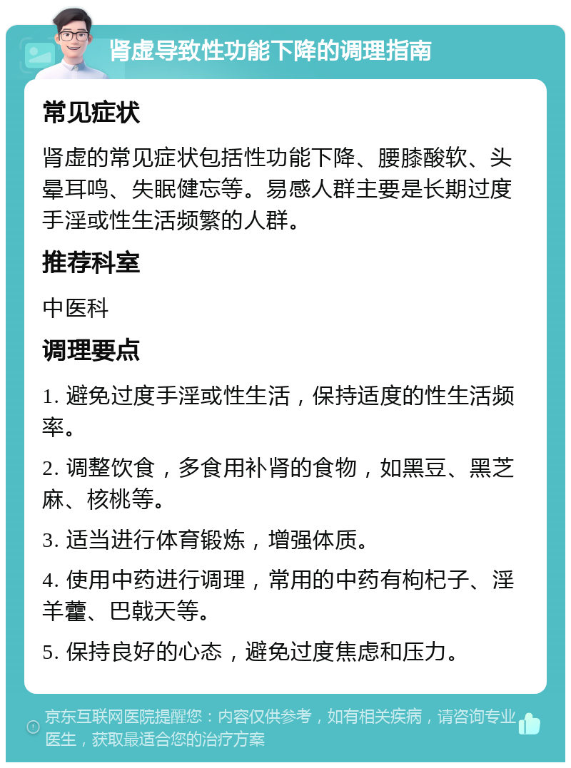 肾虚导致性功能下降的调理指南 常见症状 肾虚的常见症状包括性功能下降、腰膝酸软、头晕耳鸣、失眠健忘等。易感人群主要是长期过度手淫或性生活频繁的人群。 推荐科室 中医科 调理要点 1. 避免过度手淫或性生活，保持适度的性生活频率。 2. 调整饮食，多食用补肾的食物，如黑豆、黑芝麻、核桃等。 3. 适当进行体育锻炼，增强体质。 4. 使用中药进行调理，常用的中药有枸杞子、淫羊藿、巴戟天等。 5. 保持良好的心态，避免过度焦虑和压力。