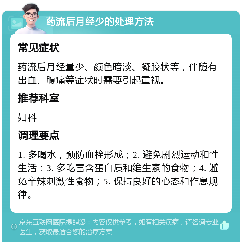 药流后月经少的处理方法 常见症状 药流后月经量少、颜色暗淡、凝胶状等，伴随有出血、腹痛等症状时需要引起重视。 推荐科室 妇科 调理要点 1. 多喝水，预防血栓形成；2. 避免剧烈运动和性生活；3. 多吃富含蛋白质和维生素的食物；4. 避免辛辣刺激性食物；5. 保持良好的心态和作息规律。