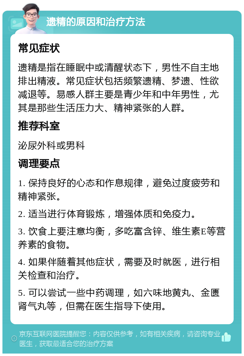 遗精的原因和治疗方法 常见症状 遗精是指在睡眠中或清醒状态下，男性不自主地排出精液。常见症状包括频繁遗精、梦遗、性欲减退等。易感人群主要是青少年和中年男性，尤其是那些生活压力大、精神紧张的人群。 推荐科室 泌尿外科或男科 调理要点 1. 保持良好的心态和作息规律，避免过度疲劳和精神紧张。 2. 适当进行体育锻炼，增强体质和免疫力。 3. 饮食上要注意均衡，多吃富含锌、维生素E等营养素的食物。 4. 如果伴随着其他症状，需要及时就医，进行相关检查和治疗。 5. 可以尝试一些中药调理，如六味地黄丸、金匮肾气丸等，但需在医生指导下使用。