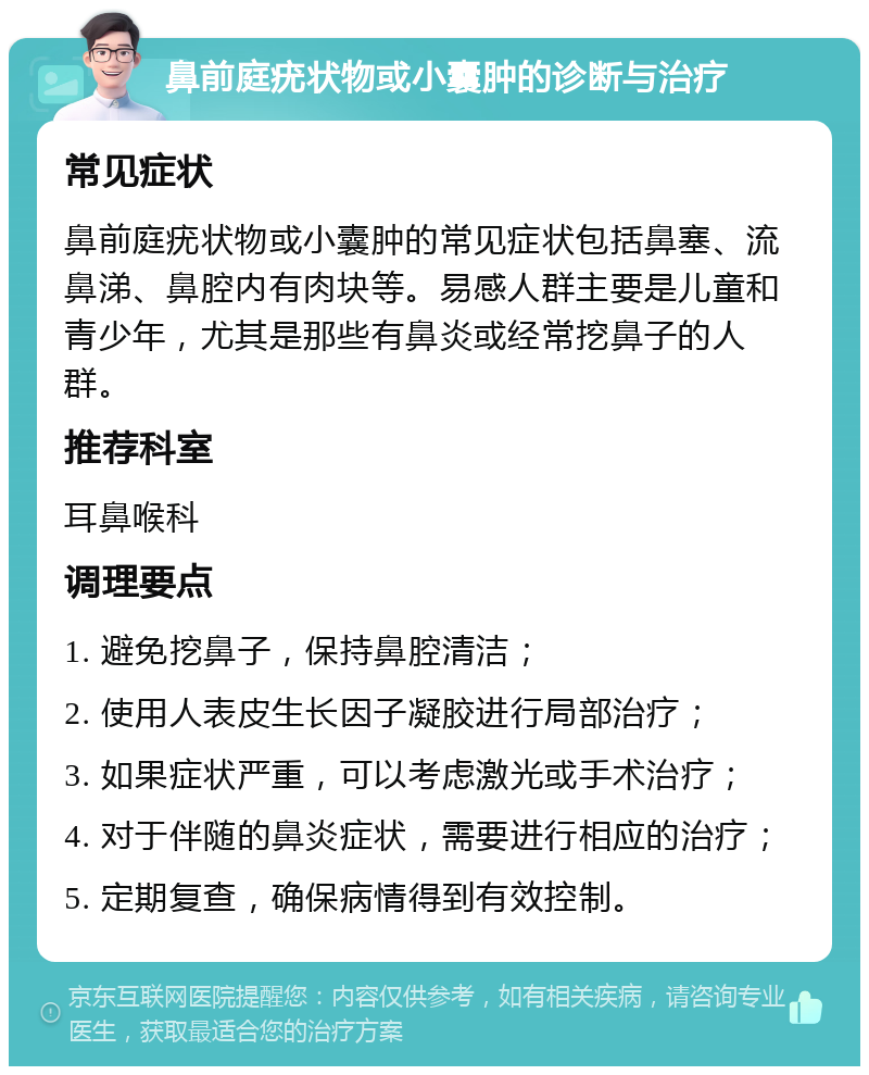 鼻前庭疣状物或小囊肿的诊断与治疗 常见症状 鼻前庭疣状物或小囊肿的常见症状包括鼻塞、流鼻涕、鼻腔内有肉块等。易感人群主要是儿童和青少年，尤其是那些有鼻炎或经常挖鼻子的人群。 推荐科室 耳鼻喉科 调理要点 1. 避免挖鼻子，保持鼻腔清洁； 2. 使用人表皮生长因子凝胶进行局部治疗； 3. 如果症状严重，可以考虑激光或手术治疗； 4. 对于伴随的鼻炎症状，需要进行相应的治疗； 5. 定期复查，确保病情得到有效控制。