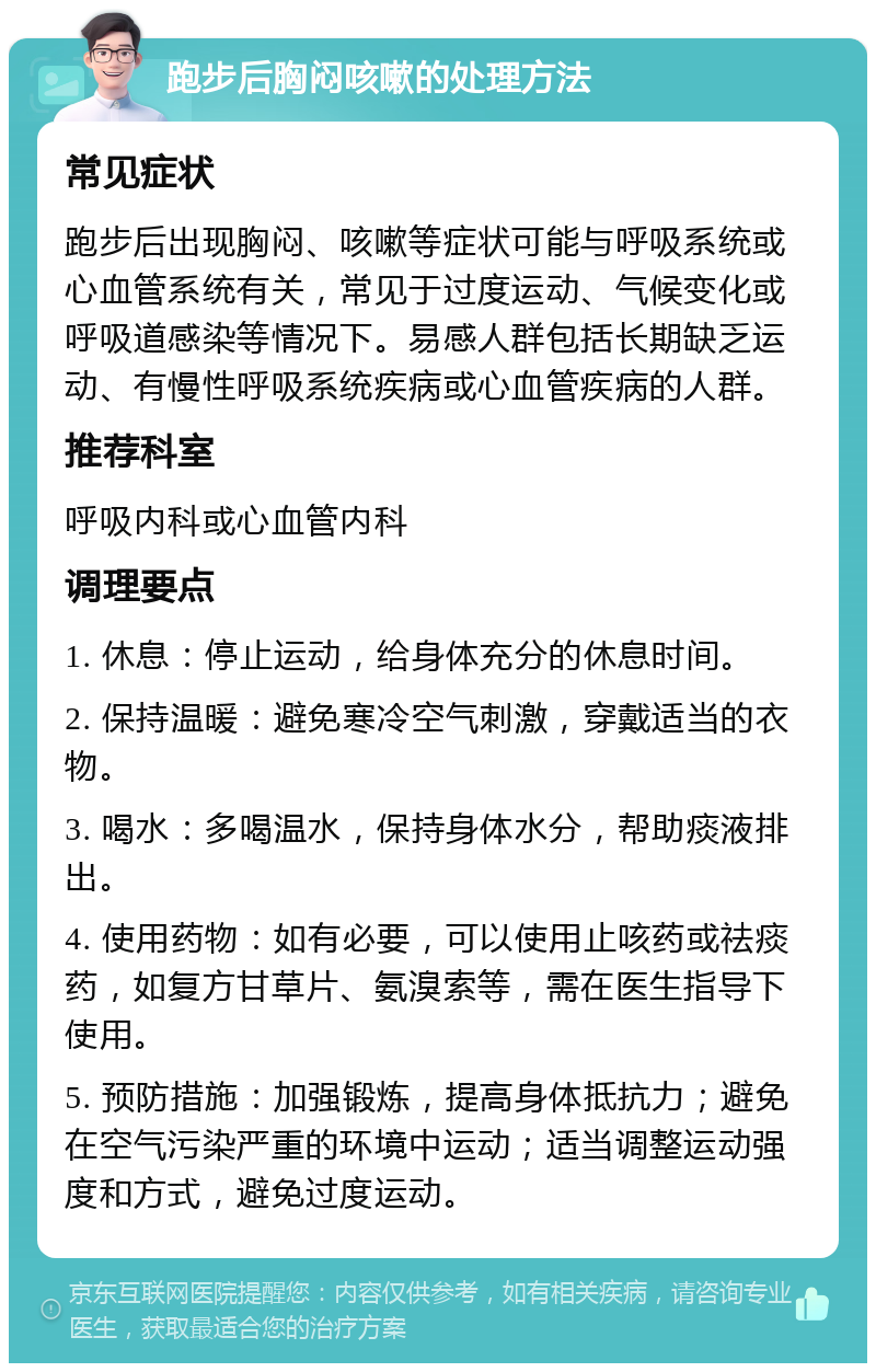 跑步后胸闷咳嗽的处理方法 常见症状 跑步后出现胸闷、咳嗽等症状可能与呼吸系统或心血管系统有关，常见于过度运动、气候变化或呼吸道感染等情况下。易感人群包括长期缺乏运动、有慢性呼吸系统疾病或心血管疾病的人群。 推荐科室 呼吸内科或心血管内科 调理要点 1. 休息：停止运动，给身体充分的休息时间。 2. 保持温暖：避免寒冷空气刺激，穿戴适当的衣物。 3. 喝水：多喝温水，保持身体水分，帮助痰液排出。 4. 使用药物：如有必要，可以使用止咳药或祛痰药，如复方甘草片、氨溴索等，需在医生指导下使用。 5. 预防措施：加强锻炼，提高身体抵抗力；避免在空气污染严重的环境中运动；适当调整运动强度和方式，避免过度运动。