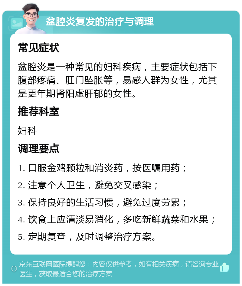 盆腔炎复发的治疗与调理 常见症状 盆腔炎是一种常见的妇科疾病，主要症状包括下腹部疼痛、肛门坠胀等，易感人群为女性，尤其是更年期肾阳虚肝郁的女性。 推荐科室 妇科 调理要点 1. 口服金鸡颗粒和消炎药，按医嘱用药； 2. 注意个人卫生，避免交叉感染； 3. 保持良好的生活习惯，避免过度劳累； 4. 饮食上应清淡易消化，多吃新鲜蔬菜和水果； 5. 定期复查，及时调整治疗方案。