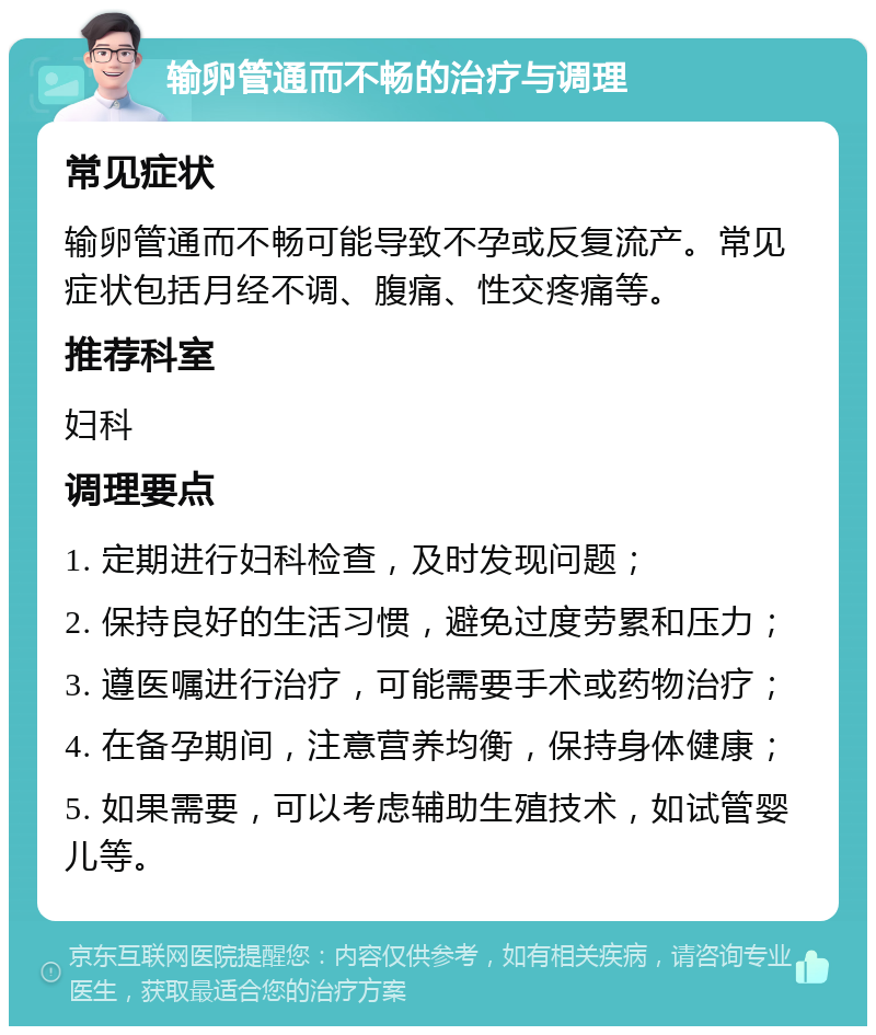 输卵管通而不畅的治疗与调理 常见症状 输卵管通而不畅可能导致不孕或反复流产。常见症状包括月经不调、腹痛、性交疼痛等。 推荐科室 妇科 调理要点 1. 定期进行妇科检查，及时发现问题； 2. 保持良好的生活习惯，避免过度劳累和压力； 3. 遵医嘱进行治疗，可能需要手术或药物治疗； 4. 在备孕期间，注意营养均衡，保持身体健康； 5. 如果需要，可以考虑辅助生殖技术，如试管婴儿等。