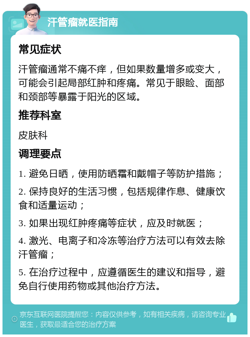 汗管瘤就医指南 常见症状 汗管瘤通常不痛不痒，但如果数量增多或变大，可能会引起局部红肿和疼痛。常见于眼睑、面部和颈部等暴露于阳光的区域。 推荐科室 皮肤科 调理要点 1. 避免日晒，使用防晒霜和戴帽子等防护措施； 2. 保持良好的生活习惯，包括规律作息、健康饮食和适量运动； 3. 如果出现红肿疼痛等症状，应及时就医； 4. 激光、电离子和冷冻等治疗方法可以有效去除汗管瘤； 5. 在治疗过程中，应遵循医生的建议和指导，避免自行使用药物或其他治疗方法。