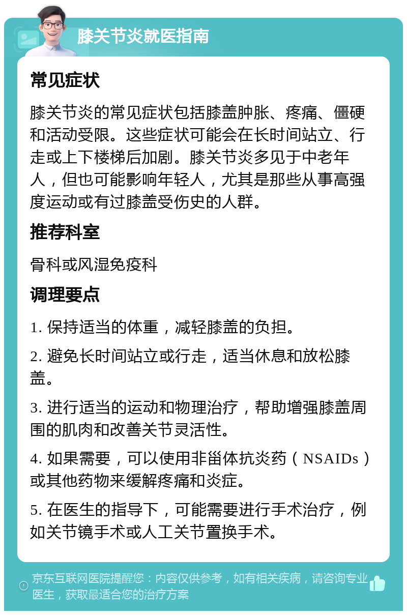 膝关节炎就医指南 常见症状 膝关节炎的常见症状包括膝盖肿胀、疼痛、僵硬和活动受限。这些症状可能会在长时间站立、行走或上下楼梯后加剧。膝关节炎多见于中老年人，但也可能影响年轻人，尤其是那些从事高强度运动或有过膝盖受伤史的人群。 推荐科室 骨科或风湿免疫科 调理要点 1. 保持适当的体重，减轻膝盖的负担。 2. 避免长时间站立或行走，适当休息和放松膝盖。 3. 进行适当的运动和物理治疗，帮助增强膝盖周围的肌肉和改善关节灵活性。 4. 如果需要，可以使用非甾体抗炎药（NSAIDs）或其他药物来缓解疼痛和炎症。 5. 在医生的指导下，可能需要进行手术治疗，例如关节镜手术或人工关节置换手术。