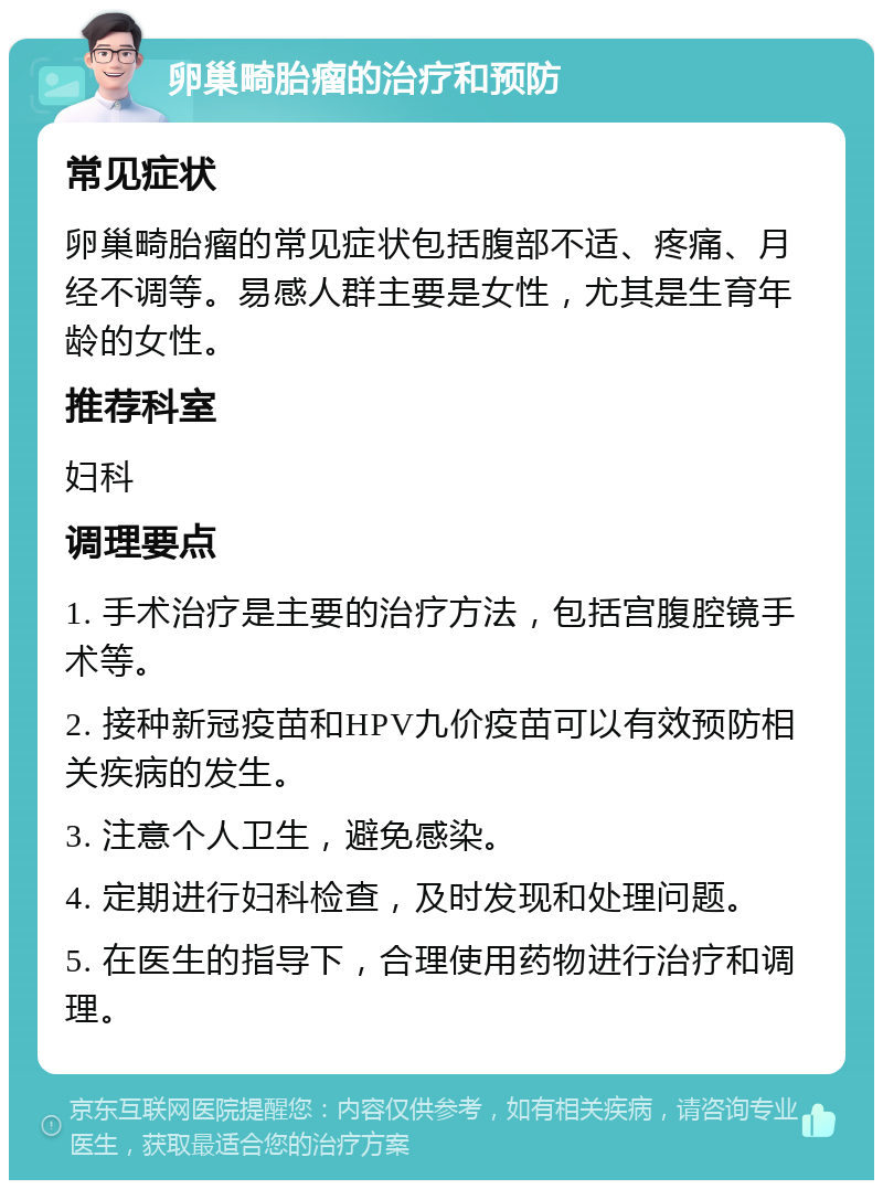 卵巢畸胎瘤的治疗和预防 常见症状 卵巢畸胎瘤的常见症状包括腹部不适、疼痛、月经不调等。易感人群主要是女性，尤其是生育年龄的女性。 推荐科室 妇科 调理要点 1. 手术治疗是主要的治疗方法，包括宫腹腔镜手术等。 2. 接种新冠疫苗和HPV九价疫苗可以有效预防相关疾病的发生。 3. 注意个人卫生，避免感染。 4. 定期进行妇科检查，及时发现和处理问题。 5. 在医生的指导下，合理使用药物进行治疗和调理。