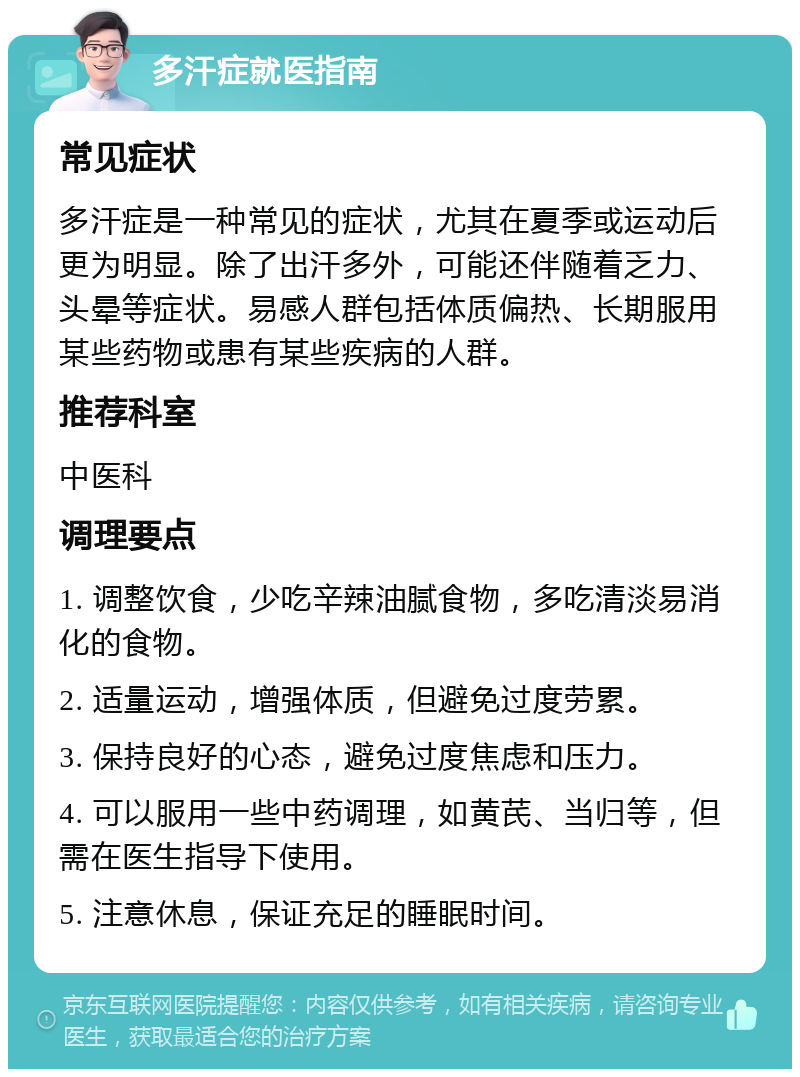 多汗症就医指南 常见症状 多汗症是一种常见的症状，尤其在夏季或运动后更为明显。除了出汗多外，可能还伴随着乏力、头晕等症状。易感人群包括体质偏热、长期服用某些药物或患有某些疾病的人群。 推荐科室 中医科 调理要点 1. 调整饮食，少吃辛辣油腻食物，多吃清淡易消化的食物。 2. 适量运动，增强体质，但避免过度劳累。 3. 保持良好的心态，避免过度焦虑和压力。 4. 可以服用一些中药调理，如黄芪、当归等，但需在医生指导下使用。 5. 注意休息，保证充足的睡眠时间。