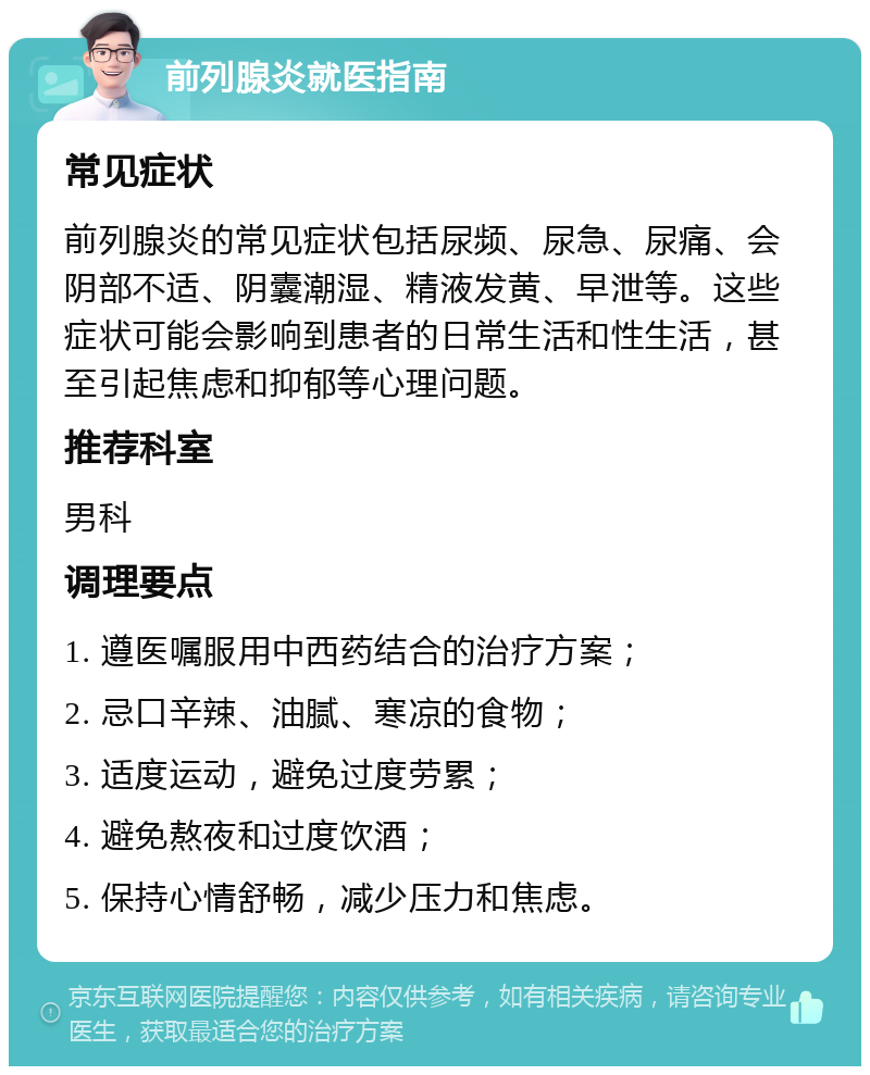 前列腺炎就医指南 常见症状 前列腺炎的常见症状包括尿频、尿急、尿痛、会阴部不适、阴囊潮湿、精液发黄、早泄等。这些症状可能会影响到患者的日常生活和性生活，甚至引起焦虑和抑郁等心理问题。 推荐科室 男科 调理要点 1. 遵医嘱服用中西药结合的治疗方案； 2. 忌口辛辣、油腻、寒凉的食物； 3. 适度运动，避免过度劳累； 4. 避免熬夜和过度饮酒； 5. 保持心情舒畅，减少压力和焦虑。