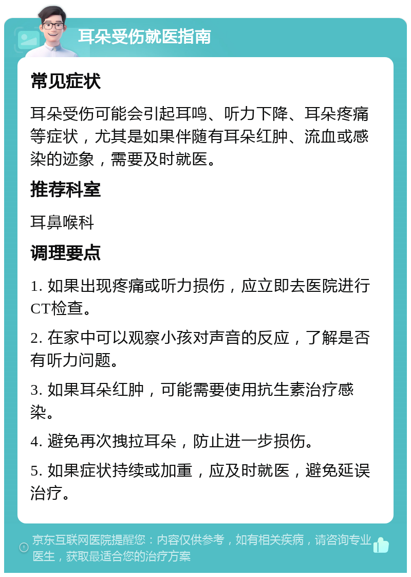 耳朵受伤就医指南 常见症状 耳朵受伤可能会引起耳鸣、听力下降、耳朵疼痛等症状，尤其是如果伴随有耳朵红肿、流血或感染的迹象，需要及时就医。 推荐科室 耳鼻喉科 调理要点 1. 如果出现疼痛或听力损伤，应立即去医院进行CT检查。 2. 在家中可以观察小孩对声音的反应，了解是否有听力问题。 3. 如果耳朵红肿，可能需要使用抗生素治疗感染。 4. 避免再次拽拉耳朵，防止进一步损伤。 5. 如果症状持续或加重，应及时就医，避免延误治疗。