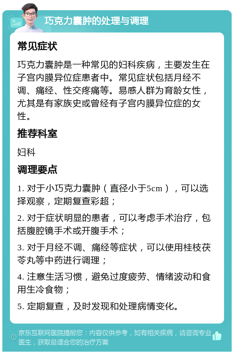 巧克力囊肿的处理与调理 常见症状 巧克力囊肿是一种常见的妇科疾病，主要发生在子宫内膜异位症患者中。常见症状包括月经不调、痛经、性交疼痛等。易感人群为育龄女性，尤其是有家族史或曾经有子宫内膜异位症的女性。 推荐科室 妇科 调理要点 1. 对于小巧克力囊肿（直径小于5cm），可以选择观察，定期复查彩超； 2. 对于症状明显的患者，可以考虑手术治疗，包括腹腔镜手术或开腹手术； 3. 对于月经不调、痛经等症状，可以使用桂枝茯苓丸等中药进行调理； 4. 注意生活习惯，避免过度疲劳、情绪波动和食用生冷食物； 5. 定期复查，及时发现和处理病情变化。