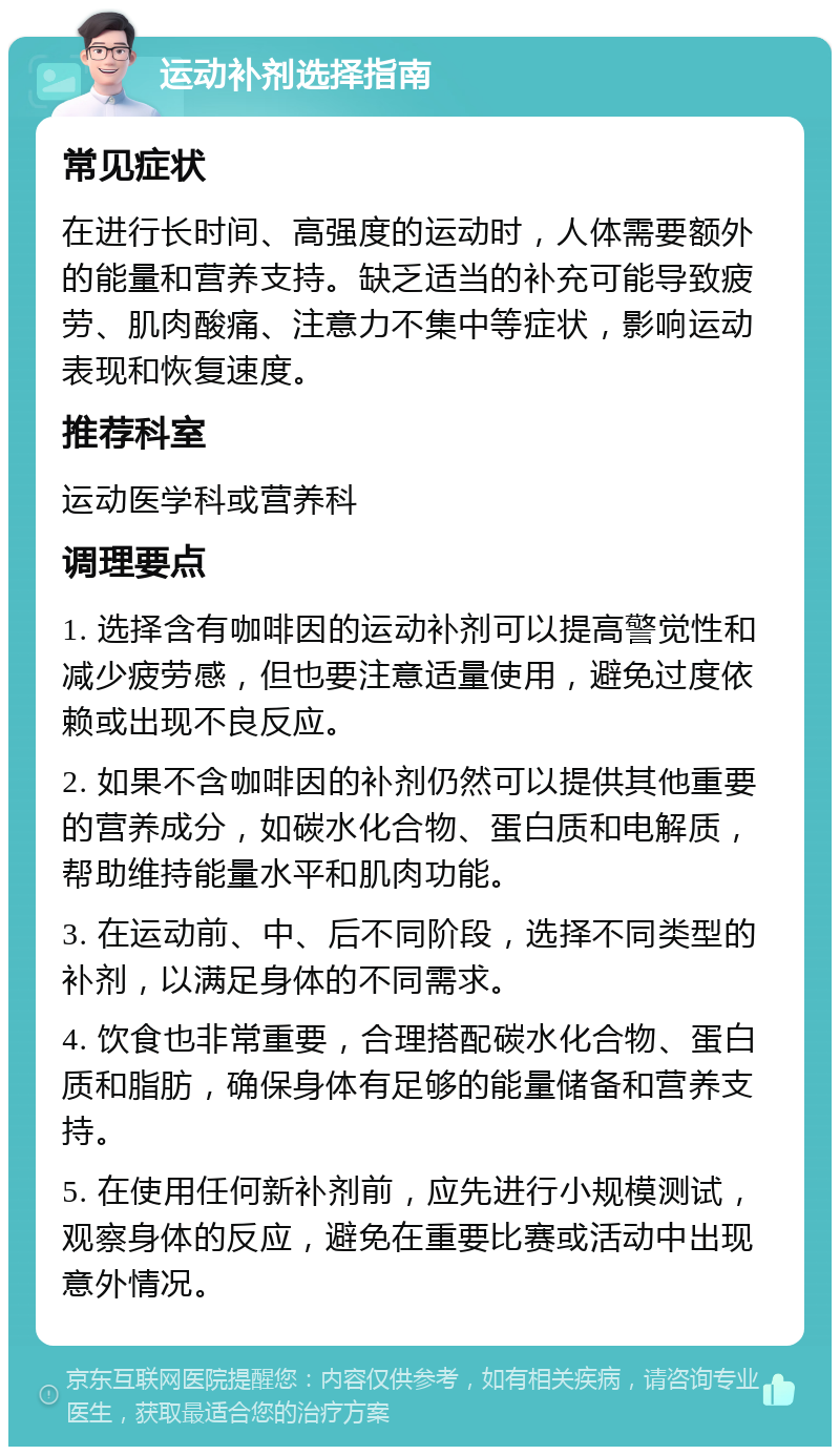 运动补剂选择指南 常见症状 在进行长时间、高强度的运动时，人体需要额外的能量和营养支持。缺乏适当的补充可能导致疲劳、肌肉酸痛、注意力不集中等症状，影响运动表现和恢复速度。 推荐科室 运动医学科或营养科 调理要点 1. 选择含有咖啡因的运动补剂可以提高警觉性和减少疲劳感，但也要注意适量使用，避免过度依赖或出现不良反应。 2. 如果不含咖啡因的补剂仍然可以提供其他重要的营养成分，如碳水化合物、蛋白质和电解质，帮助维持能量水平和肌肉功能。 3. 在运动前、中、后不同阶段，选择不同类型的补剂，以满足身体的不同需求。 4. 饮食也非常重要，合理搭配碳水化合物、蛋白质和脂肪，确保身体有足够的能量储备和营养支持。 5. 在使用任何新补剂前，应先进行小规模测试，观察身体的反应，避免在重要比赛或活动中出现意外情况。