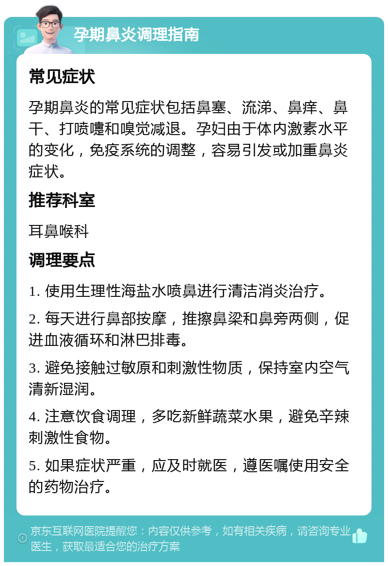 孕期鼻炎调理指南 常见症状 孕期鼻炎的常见症状包括鼻塞、流涕、鼻痒、鼻干、打喷嚏和嗅觉减退。孕妇由于体内激素水平的变化，免疫系统的调整，容易引发或加重鼻炎症状。 推荐科室 耳鼻喉科 调理要点 1. 使用生理性海盐水喷鼻进行清洁消炎治疗。 2. 每天进行鼻部按摩，推擦鼻梁和鼻旁两侧，促进血液循环和淋巴排毒。 3. 避免接触过敏原和刺激性物质，保持室内空气清新湿润。 4. 注意饮食调理，多吃新鲜蔬菜水果，避免辛辣刺激性食物。 5. 如果症状严重，应及时就医，遵医嘱使用安全的药物治疗。