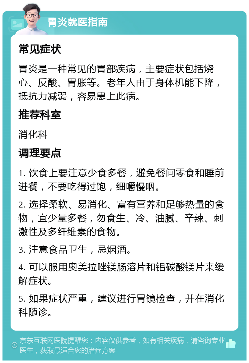 胃炎就医指南 常见症状 胃炎是一种常见的胃部疾病，主要症状包括烧心、反酸、胃胀等。老年人由于身体机能下降，抵抗力减弱，容易患上此病。 推荐科室 消化科 调理要点 1. 饮食上要注意少食多餐，避免餐间零食和睡前进餐，不要吃得过饱，细嚼慢咽。 2. 选择柔软、易消化、富有营养和足够热量的食物，宜少量多餐，勿食生、冷、油腻、辛辣、刺激性及多纤维素的食物。 3. 注意食品卫生，忌烟酒。 4. 可以服用奥美拉唑镁肠溶片和铝碳酸镁片来缓解症状。 5. 如果症状严重，建议进行胃镜检查，并在消化科随诊。