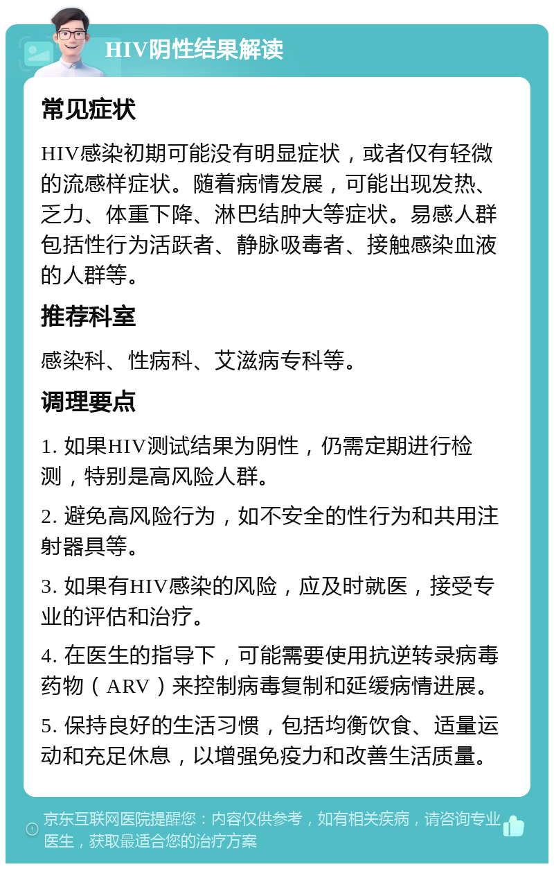 HIV阴性结果解读 常见症状 HIV感染初期可能没有明显症状，或者仅有轻微的流感样症状。随着病情发展，可能出现发热、乏力、体重下降、淋巴结肿大等症状。易感人群包括性行为活跃者、静脉吸毒者、接触感染血液的人群等。 推荐科室 感染科、性病科、艾滋病专科等。 调理要点 1. 如果HIV测试结果为阴性，仍需定期进行检测，特别是高风险人群。 2. 避免高风险行为，如不安全的性行为和共用注射器具等。 3. 如果有HIV感染的风险，应及时就医，接受专业的评估和治疗。 4. 在医生的指导下，可能需要使用抗逆转录病毒药物（ARV）来控制病毒复制和延缓病情进展。 5. 保持良好的生活习惯，包括均衡饮食、适量运动和充足休息，以增强免疫力和改善生活质量。