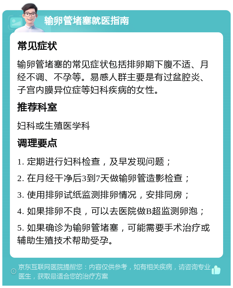 输卵管堵塞就医指南 常见症状 输卵管堵塞的常见症状包括排卵期下腹不适、月经不调、不孕等。易感人群主要是有过盆腔炎、子宫内膜异位症等妇科疾病的女性。 推荐科室 妇科或生殖医学科 调理要点 1. 定期进行妇科检查，及早发现问题； 2. 在月经干净后3到7天做输卵管造影检查； 3. 使用排卵试纸监测排卵情况，安排同房； 4. 如果排卵不良，可以去医院做B超监测卵泡； 5. 如果确诊为输卵管堵塞，可能需要手术治疗或辅助生殖技术帮助受孕。