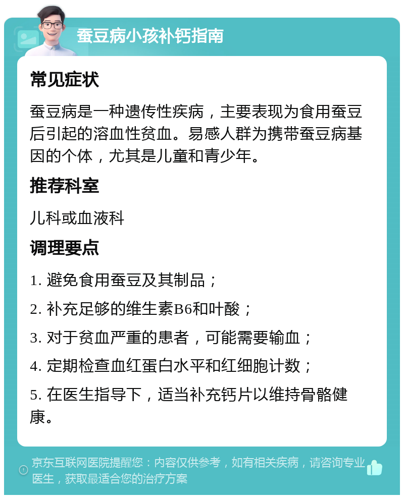 蚕豆病小孩补钙指南 常见症状 蚕豆病是一种遗传性疾病，主要表现为食用蚕豆后引起的溶血性贫血。易感人群为携带蚕豆病基因的个体，尤其是儿童和青少年。 推荐科室 儿科或血液科 调理要点 1. 避免食用蚕豆及其制品； 2. 补充足够的维生素B6和叶酸； 3. 对于贫血严重的患者，可能需要输血； 4. 定期检查血红蛋白水平和红细胞计数； 5. 在医生指导下，适当补充钙片以维持骨骼健康。