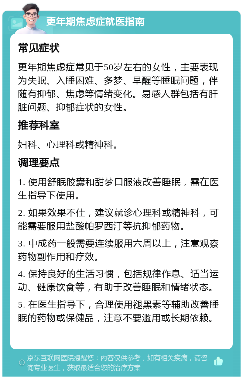 更年期焦虑症就医指南 常见症状 更年期焦虑症常见于50岁左右的女性，主要表现为失眠、入睡困难、多梦、早醒等睡眠问题，伴随有抑郁、焦虑等情绪变化。易感人群包括有肝脏问题、抑郁症状的女性。 推荐科室 妇科、心理科或精神科。 调理要点 1. 使用舒眠胶囊和甜梦口服液改善睡眠，需在医生指导下使用。 2. 如果效果不佳，建议就诊心理科或精神科，可能需要服用盐酸帕罗西汀等抗抑郁药物。 3. 中成药一般需要连续服用六周以上，注意观察药物副作用和疗效。 4. 保持良好的生活习惯，包括规律作息、适当运动、健康饮食等，有助于改善睡眠和情绪状态。 5. 在医生指导下，合理使用褪黑素等辅助改善睡眠的药物或保健品，注意不要滥用或长期依赖。