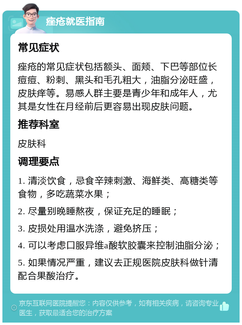 痤疮就医指南 常见症状 痤疮的常见症状包括额头、面颊、下巴等部位长痘痘、粉刺、黑头和毛孔粗大，油脂分泌旺盛，皮肤痒等。易感人群主要是青少年和成年人，尤其是女性在月经前后更容易出现皮肤问题。 推荐科室 皮肤科 调理要点 1. 清淡饮食，忌食辛辣刺激、海鲜类、高糖类等食物，多吃蔬菜水果； 2. 尽量别晚睡熬夜，保证充足的睡眠； 3. 皮损处用温水洗涤，避免挤压； 4. 可以考虑口服异维a酸软胶囊来控制油脂分泌； 5. 如果情况严重，建议去正规医院皮肤科做针清配合果酸治疗。