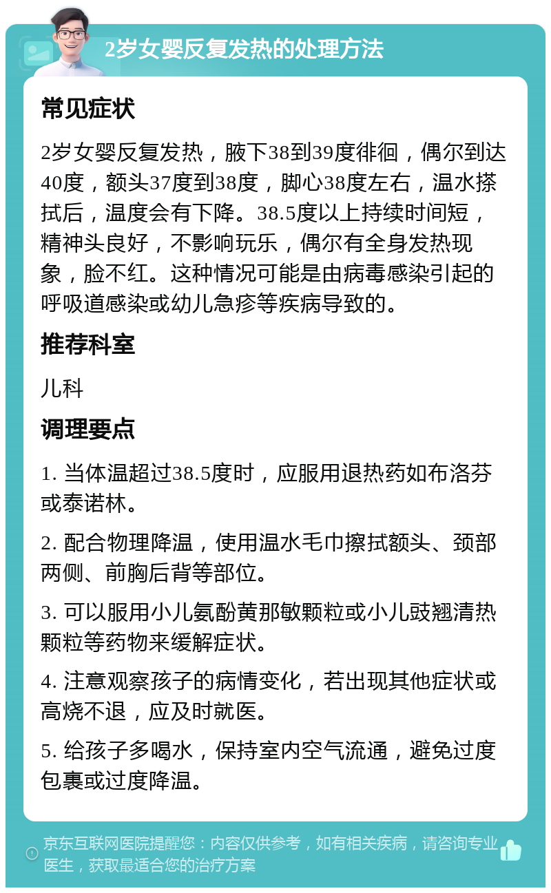 2岁女婴反复发热的处理方法 常见症状 2岁女婴反复发热，腋下38到39度徘徊，偶尔到达40度，额头37度到38度，脚心38度左右，温水搽拭后，温度会有下降。38.5度以上持续时间短，精神头良好，不影响玩乐，偶尔有全身发热现象，脸不红。这种情况可能是由病毒感染引起的呼吸道感染或幼儿急疹等疾病导致的。 推荐科室 儿科 调理要点 1. 当体温超过38.5度时，应服用退热药如布洛芬或泰诺林。 2. 配合物理降温，使用温水毛巾擦拭额头、颈部两侧、前胸后背等部位。 3. 可以服用小儿氨酚黄那敏颗粒或小儿豉翘清热颗粒等药物来缓解症状。 4. 注意观察孩子的病情变化，若出现其他症状或高烧不退，应及时就医。 5. 给孩子多喝水，保持室内空气流通，避免过度包裹或过度降温。