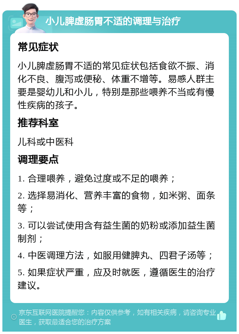 小儿脾虚肠胃不适的调理与治疗 常见症状 小儿脾虚肠胃不适的常见症状包括食欲不振、消化不良、腹泻或便秘、体重不增等。易感人群主要是婴幼儿和小儿，特别是那些喂养不当或有慢性疾病的孩子。 推荐科室 儿科或中医科 调理要点 1. 合理喂养，避免过度或不足的喂养； 2. 选择易消化、营养丰富的食物，如米粥、面条等； 3. 可以尝试使用含有益生菌的奶粉或添加益生菌制剂； 4. 中医调理方法，如服用健脾丸、四君子汤等； 5. 如果症状严重，应及时就医，遵循医生的治疗建议。