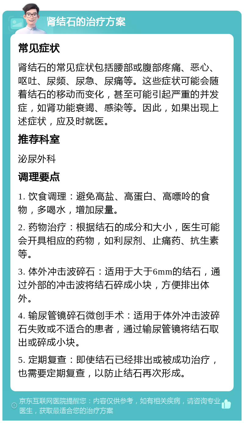 肾结石的治疗方案 常见症状 肾结石的常见症状包括腰部或腹部疼痛、恶心、呕吐、尿频、尿急、尿痛等。这些症状可能会随着结石的移动而变化，甚至可能引起严重的并发症，如肾功能衰竭、感染等。因此，如果出现上述症状，应及时就医。 推荐科室 泌尿外科 调理要点 1. 饮食调理：避免高盐、高蛋白、高嘌呤的食物，多喝水，增加尿量。 2. 药物治疗：根据结石的成分和大小，医生可能会开具相应的药物，如利尿剂、止痛药、抗生素等。 3. 体外冲击波碎石：适用于大于6mm的结石，通过外部的冲击波将结石碎成小块，方便排出体外。 4. 输尿管镜碎石微创手术：适用于体外冲击波碎石失败或不适合的患者，通过输尿管镜将结石取出或碎成小块。 5. 定期复查：即使结石已经排出或被成功治疗，也需要定期复查，以防止结石再次形成。