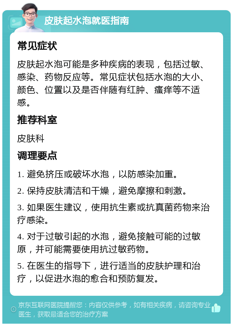 皮肤起水泡就医指南 常见症状 皮肤起水泡可能是多种疾病的表现，包括过敏、感染、药物反应等。常见症状包括水泡的大小、颜色、位置以及是否伴随有红肿、瘙痒等不适感。 推荐科室 皮肤科 调理要点 1. 避免挤压或破坏水泡，以防感染加重。 2. 保持皮肤清洁和干燥，避免摩擦和刺激。 3. 如果医生建议，使用抗生素或抗真菌药物来治疗感染。 4. 对于过敏引起的水泡，避免接触可能的过敏原，并可能需要使用抗过敏药物。 5. 在医生的指导下，进行适当的皮肤护理和治疗，以促进水泡的愈合和预防复发。