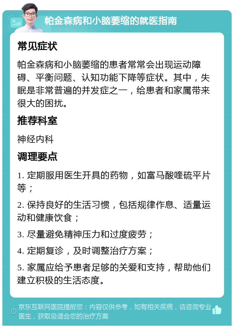 帕金森病和小脑萎缩的就医指南 常见症状 帕金森病和小脑萎缩的患者常常会出现运动障碍、平衡问题、认知功能下降等症状。其中，失眠是非常普遍的并发症之一，给患者和家属带来很大的困扰。 推荐科室 神经内科 调理要点 1. 定期服用医生开具的药物，如富马酸喹硫平片等； 2. 保持良好的生活习惯，包括规律作息、适量运动和健康饮食； 3. 尽量避免精神压力和过度疲劳； 4. 定期复诊，及时调整治疗方案； 5. 家属应给予患者足够的关爱和支持，帮助他们建立积极的生活态度。