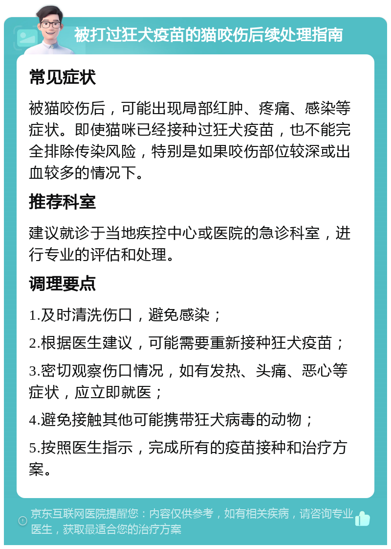 被打过狂犬疫苗的猫咬伤后续处理指南 常见症状 被猫咬伤后，可能出现局部红肿、疼痛、感染等症状。即使猫咪已经接种过狂犬疫苗，也不能完全排除传染风险，特别是如果咬伤部位较深或出血较多的情况下。 推荐科室 建议就诊于当地疾控中心或医院的急诊科室，进行专业的评估和处理。 调理要点 1.及时清洗伤口，避免感染； 2.根据医生建议，可能需要重新接种狂犬疫苗； 3.密切观察伤口情况，如有发热、头痛、恶心等症状，应立即就医； 4.避免接触其他可能携带狂犬病毒的动物； 5.按照医生指示，完成所有的疫苗接种和治疗方案。