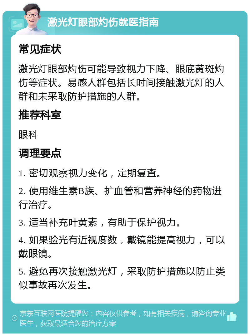 激光灯眼部灼伤就医指南 常见症状 激光灯眼部灼伤可能导致视力下降、眼底黄斑灼伤等症状。易感人群包括长时间接触激光灯的人群和未采取防护措施的人群。 推荐科室 眼科 调理要点 1. 密切观察视力变化，定期复查。 2. 使用维生素B族、扩血管和营养神经的药物进行治疗。 3. 适当补充叶黄素，有助于保护视力。 4. 如果验光有近视度数，戴镜能提高视力，可以戴眼镜。 5. 避免再次接触激光灯，采取防护措施以防止类似事故再次发生。