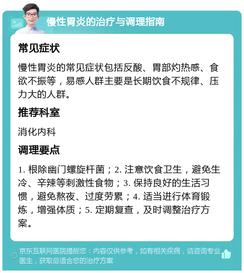 慢性胃炎的治疗与调理指南 常见症状 慢性胃炎的常见症状包括反酸、胃部灼热感、食欲不振等，易感人群主要是长期饮食不规律、压力大的人群。 推荐科室 消化内科 调理要点 1. 根除幽门螺旋杆菌；2. 注意饮食卫生，避免生冷、辛辣等刺激性食物；3. 保持良好的生活习惯，避免熬夜、过度劳累；4. 适当进行体育锻炼，增强体质；5. 定期复查，及时调整治疗方案。