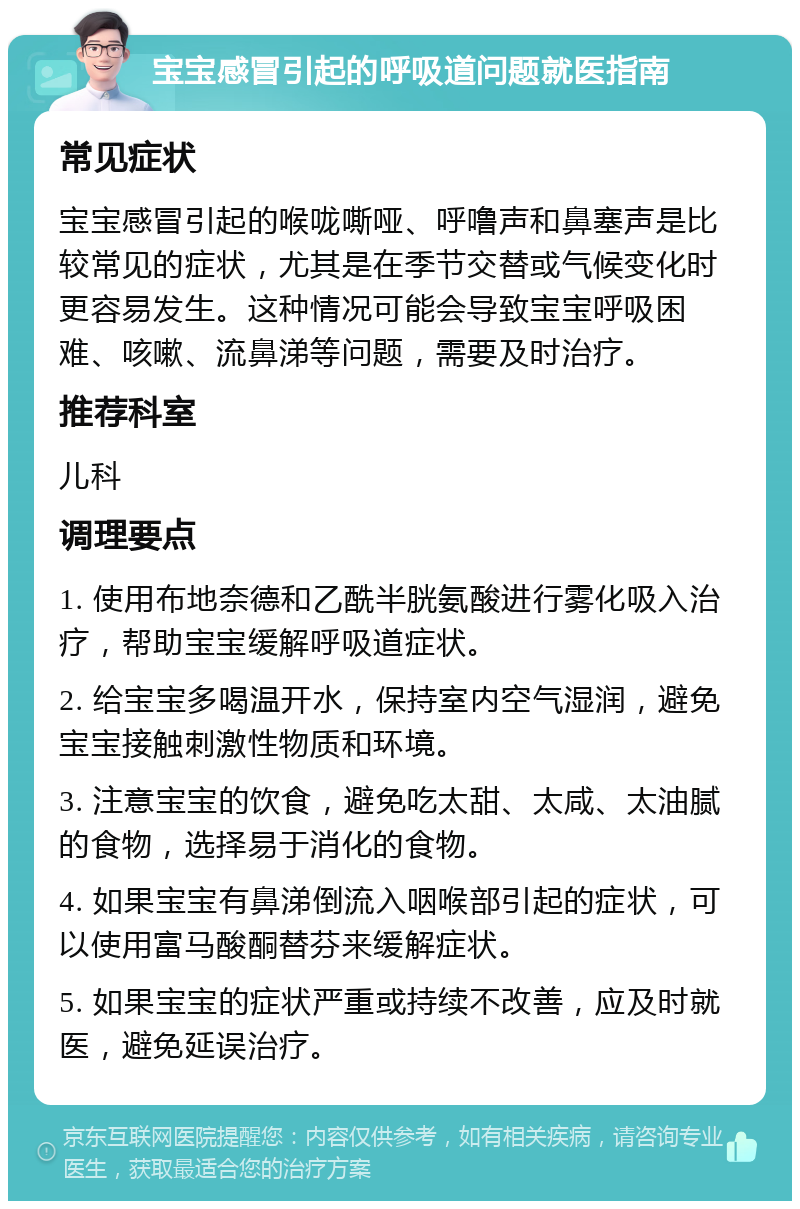 宝宝感冒引起的呼吸道问题就医指南 常见症状 宝宝感冒引起的喉咙嘶哑、呼噜声和鼻塞声是比较常见的症状，尤其是在季节交替或气候变化时更容易发生。这种情况可能会导致宝宝呼吸困难、咳嗽、流鼻涕等问题，需要及时治疗。 推荐科室 儿科 调理要点 1. 使用布地奈德和乙酰半胱氨酸进行雾化吸入治疗，帮助宝宝缓解呼吸道症状。 2. 给宝宝多喝温开水，保持室内空气湿润，避免宝宝接触刺激性物质和环境。 3. 注意宝宝的饮食，避免吃太甜、太咸、太油腻的食物，选择易于消化的食物。 4. 如果宝宝有鼻涕倒流入咽喉部引起的症状，可以使用富马酸酮替芬来缓解症状。 5. 如果宝宝的症状严重或持续不改善，应及时就医，避免延误治疗。