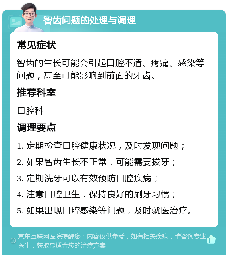 智齿问题的处理与调理 常见症状 智齿的生长可能会引起口腔不适、疼痛、感染等问题，甚至可能影响到前面的牙齿。 推荐科室 口腔科 调理要点 1. 定期检查口腔健康状况，及时发现问题； 2. 如果智齿生长不正常，可能需要拔牙； 3. 定期洗牙可以有效预防口腔疾病； 4. 注意口腔卫生，保持良好的刷牙习惯； 5. 如果出现口腔感染等问题，及时就医治疗。