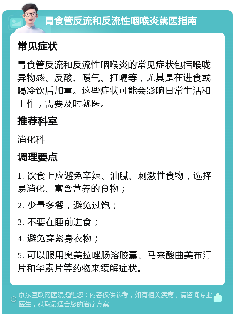 胃食管反流和反流性咽喉炎就医指南 常见症状 胃食管反流和反流性咽喉炎的常见症状包括喉咙异物感、反酸、嗳气、打嗝等，尤其是在进食或喝冷饮后加重。这些症状可能会影响日常生活和工作，需要及时就医。 推荐科室 消化科 调理要点 1. 饮食上应避免辛辣、油腻、刺激性食物，选择易消化、富含营养的食物； 2. 少量多餐，避免过饱； 3. 不要在睡前进食； 4. 避免穿紧身衣物； 5. 可以服用奥美拉唑肠溶胶囊、马来酸曲美布汀片和华素片等药物来缓解症状。