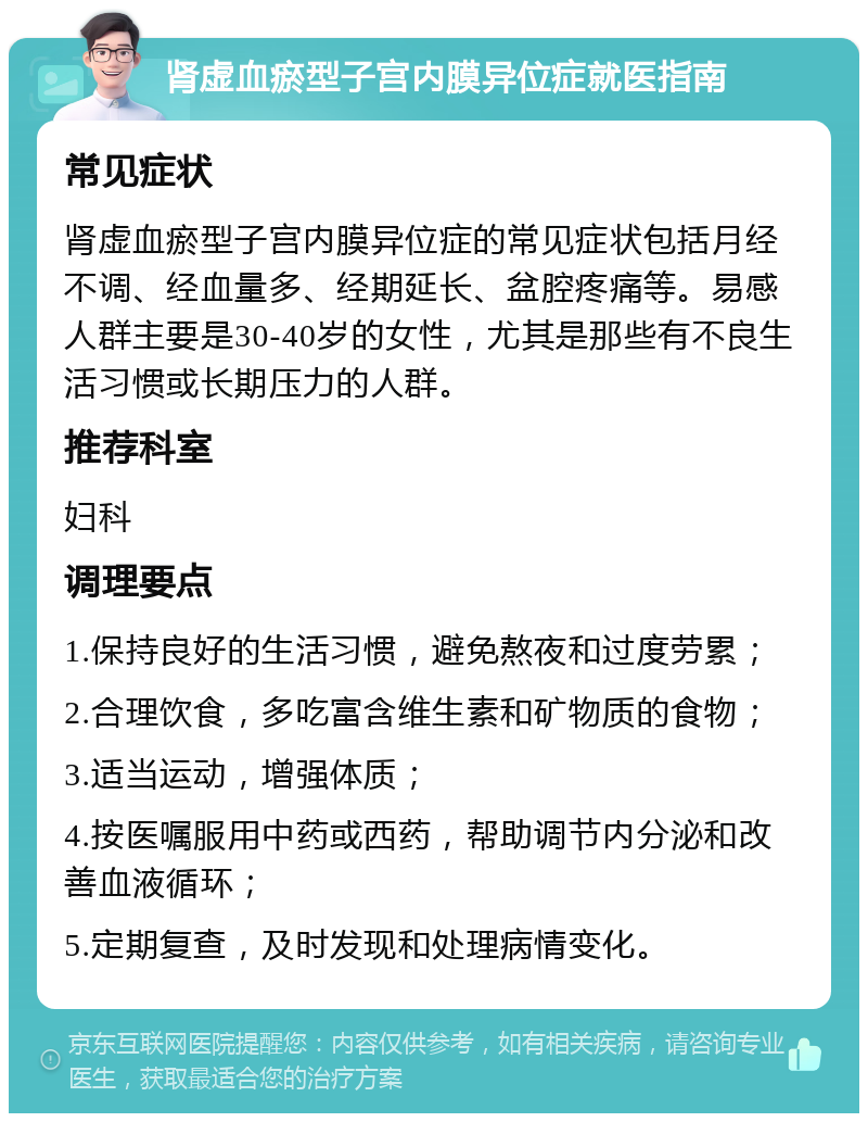 肾虚血瘀型子宫内膜异位症就医指南 常见症状 肾虚血瘀型子宫内膜异位症的常见症状包括月经不调、经血量多、经期延长、盆腔疼痛等。易感人群主要是30-40岁的女性，尤其是那些有不良生活习惯或长期压力的人群。 推荐科室 妇科 调理要点 1.保持良好的生活习惯，避免熬夜和过度劳累； 2.合理饮食，多吃富含维生素和矿物质的食物； 3.适当运动，增强体质； 4.按医嘱服用中药或西药，帮助调节内分泌和改善血液循环； 5.定期复查，及时发现和处理病情变化。